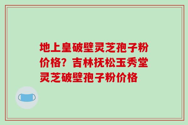 地上皇破壁灵芝孢子粉价格?吉林抚松玉秀堂灵芝破壁孢子粉价格 地上皇破壁灵芝孢子粉价格?吉林抚松玉秀堂灵芝破壁孢子粉价格