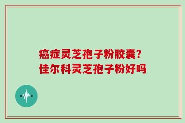 症灵芝孢子粉胶囊？佳尔科灵芝孢子粉好吗