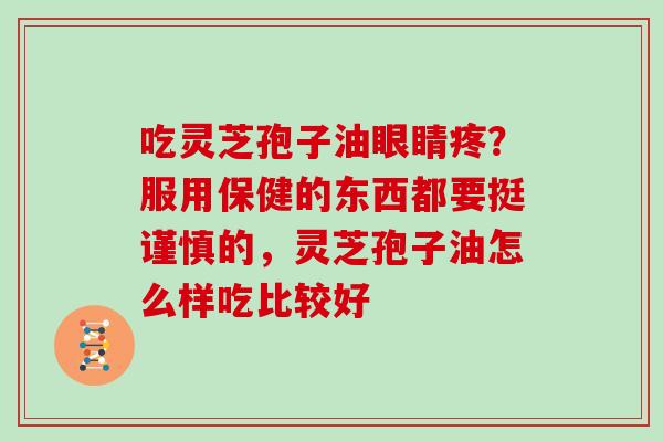 吃灵芝孢子油眼睛疼?服用保健的东西都要挺谨慎的,灵芝孢子油怎么样吃比较好 吃灵芝孢子油眼睛疼?服用保健的东西都要挺谨慎的,灵芝孢子油怎么样吃比较好