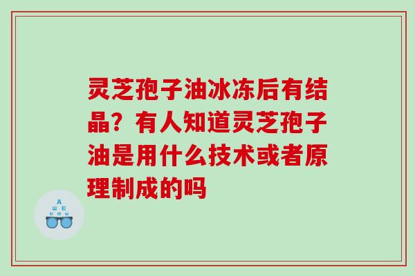 灵芝孢子油冰冻后有结晶?有人知道灵芝孢子油是用什么技术或者原理制成的吗 灵芝孢子油冰冻后有结晶?有人知道灵芝孢子油是用什么技术或者原理制成的吗