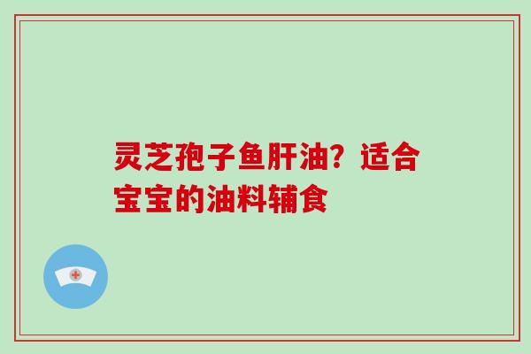 灵芝孢子鱼油?适合宝宝的油料辅食 灵芝孢子鱼油?适合宝宝的油料辅食