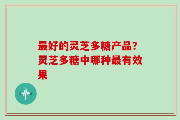 好的灵芝多糖产品?灵芝多糖中哪种有效果 好的灵芝多糖产品?灵芝多糖中哪种有效果