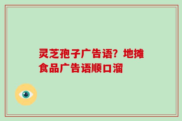 灵芝孢子广告语?地摊食品广告语顺口溜 灵芝孢子广告语?地摊食品广告语顺口溜