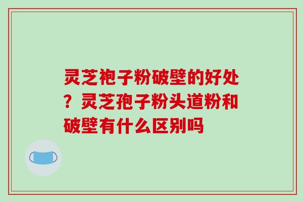 灵芝袍子粉破壁的好处?灵芝孢子粉头道粉和破壁有什么区别吗 灵芝袍子粉破壁的好处?灵芝孢子粉头道粉和破壁有什么区别吗