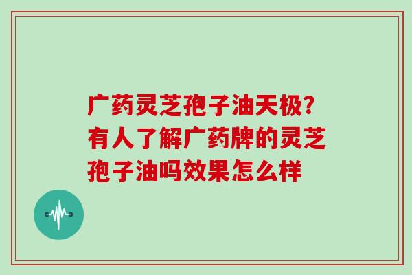 广药灵芝孢子油天极?有人了解广药牌的灵芝孢子油吗效果怎么样 广药灵芝孢子油天极?有人了解广药牌的灵芝孢子油吗效果怎么样