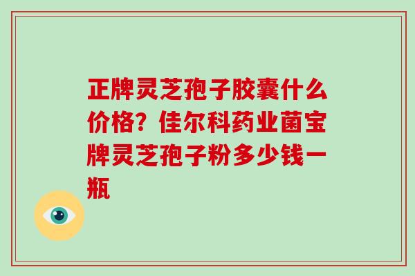 正牌灵芝孢子胶囊什么价格?佳尔科药业菌宝牌灵芝孢子粉多少钱一瓶 正牌灵芝孢子胶囊什么价格?佳尔科药业菌宝牌灵芝孢子粉多少钱一瓶