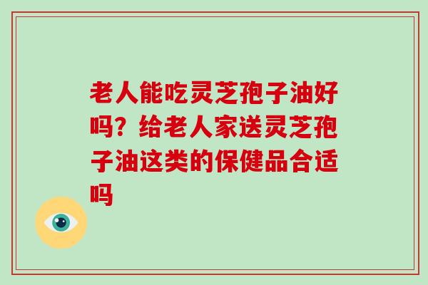 老人能吃灵芝孢子油好吗?给老人家送灵芝孢子油这类的保健品合适吗 老人能吃灵芝孢子油好吗?给老人家送灵芝孢子油这类的保健品合适吗