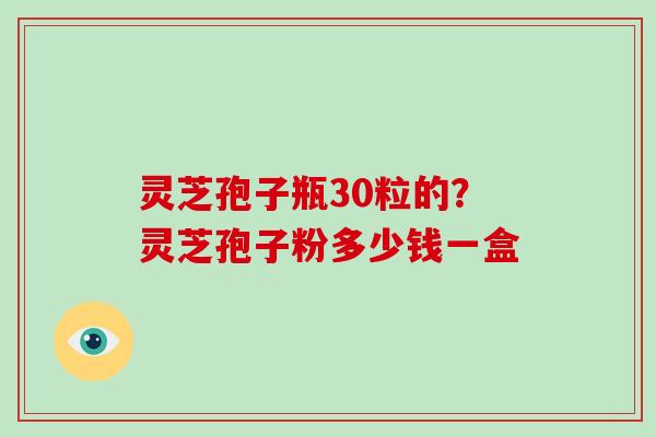 灵芝孢子瓶30粒的?灵芝孢子粉多少钱一盒 灵芝孢子瓶30粒的?灵芝孢子粉多少钱一盒