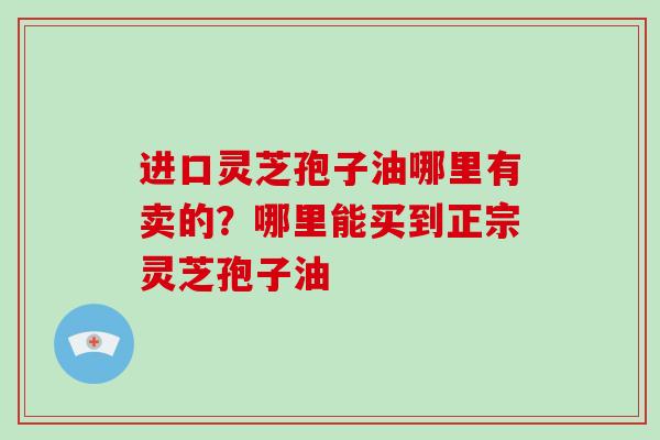 进口灵芝孢子油哪里有卖的？哪里能买到正宗灵芝孢子油
