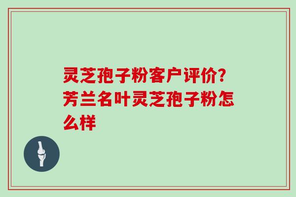 灵芝孢子粉客户评价？芳兰名叶灵芝孢子粉怎么样