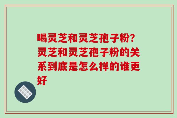 喝灵芝和灵芝孢子粉?灵芝和灵芝孢子粉的关系到底是怎么样的谁更好 喝灵芝和灵芝孢子粉?灵芝和灵芝孢子粉的关系到底是怎么样的谁更好