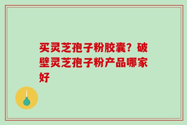 买灵芝孢子粉胶囊？破壁灵芝孢子粉产品哪家好