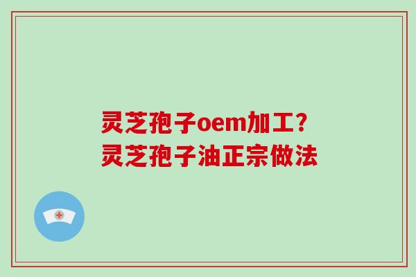 灵芝孢子oem加工？灵芝孢子油正宗做法