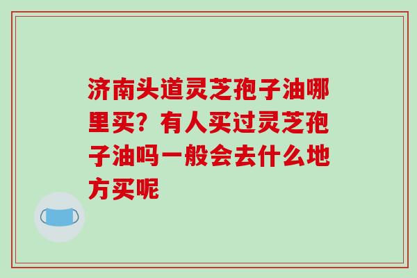 济南头道灵芝孢子油哪里买？有人买过灵芝孢子油吗一般会去什么地方买呢