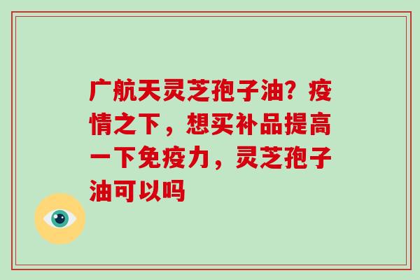 广航天灵芝孢子油？疫情之下，想买补品提高一下免疫力，灵芝孢子油可以吗