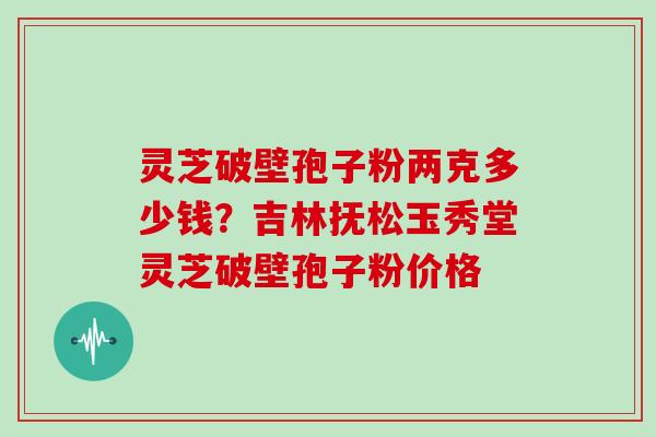 灵芝破壁孢子粉两克多少钱？吉林抚松玉秀堂灵芝破壁孢子粉价格
