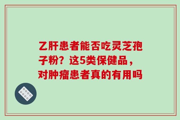 患者能否吃灵芝孢子粉？这5类保健品，对患者真的有用吗