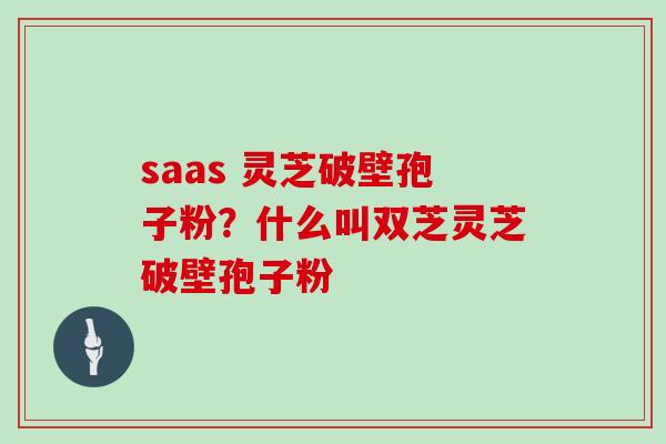 saas 灵芝破壁孢子粉?什么叫双芝灵芝破壁孢子粉 saas 灵芝破壁孢子粉?什么叫双芝灵芝破壁孢子粉