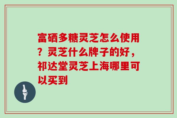 富硒多糖灵芝怎么使用?灵芝什么牌子的好,祁达堂灵芝上海哪里可以买到 富硒多糖灵芝怎么使用?灵芝什么牌子的好,祁达堂灵芝上海哪里可以买到