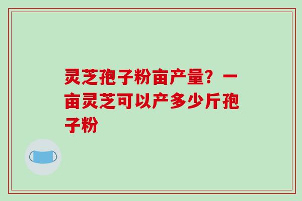灵芝孢子粉亩产量？一亩灵芝可以产多少斤孢子粉