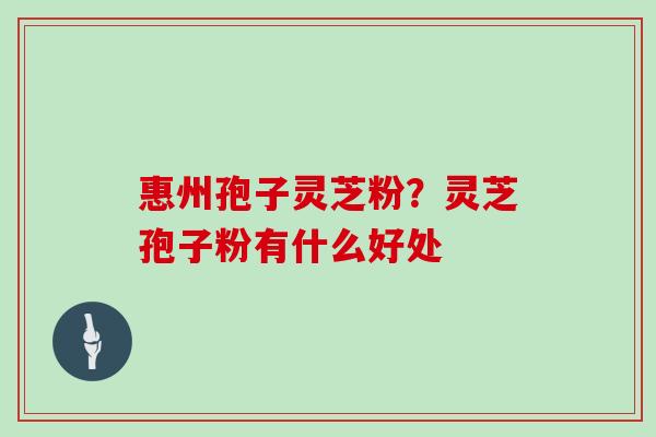 惠州孢子灵芝粉?灵芝孢子粉有什么好处 惠州孢子灵芝粉?灵芝孢子粉有什么好处