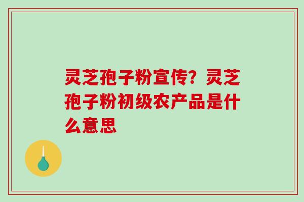 灵芝孢子粉宣传?灵芝孢子粉初级农产品是什么意思 灵芝孢子粉宣传?灵芝孢子粉初级农产品是什么意思