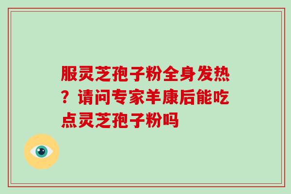 服灵芝孢子粉全身发热?请问专家羊康后能吃点灵芝孢子粉吗 服灵芝孢子粉全身发热?请问专家羊康后能吃点灵芝孢子粉吗