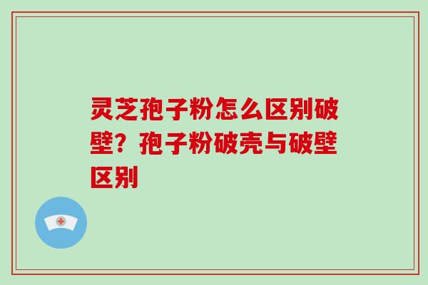 灵芝孢子粉怎么区别破壁？孢子粉破壳与破壁区别