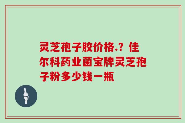 灵芝孢子胶价格.？佳尔科药业菌宝牌灵芝孢子粉多少钱一瓶