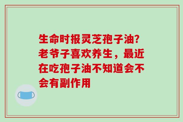生命时报灵芝孢子油?老爷子喜欢养生,近在吃孢子油不知道会不会有副作用 生命时报灵芝孢子油?老爷子喜欢养生,近在吃孢子油不知道会不会有副作用