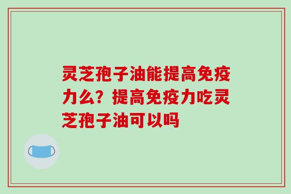灵芝孢子油能提高免疫力么？提高免疫力吃灵芝孢子油可以吗