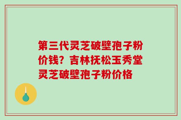 第三代灵芝破壁孢子粉价钱?吉林抚松玉秀堂灵芝破壁孢子粉价格 第三代灵芝破壁孢子粉价钱?吉林抚松玉秀堂灵芝破壁孢子粉价格