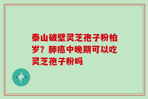 泰山破壁灵芝孢子粉柏岁?中晚期可以吃灵芝孢子粉吗 泰山破壁灵芝孢子粉柏岁?中晚期可以吃灵芝孢子粉吗