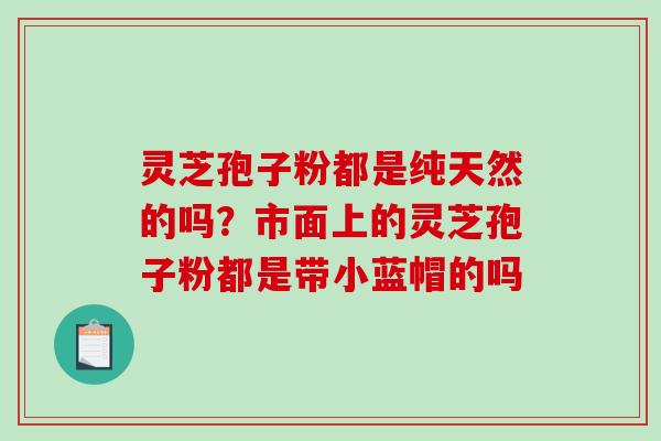 灵芝孢子粉都是纯天然的吗？市面上的灵芝孢子粉都是带小蓝帽的吗
