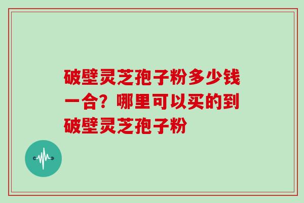 破壁灵芝孢子粉多少钱一合？哪里可以买的到破壁灵芝孢子粉