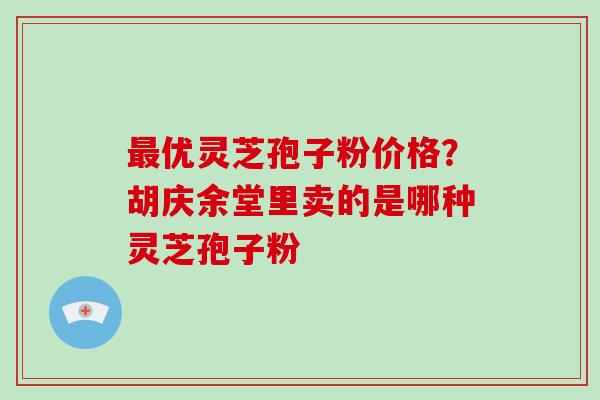 优灵芝孢子粉价格?胡庆余堂里卖的是哪种灵芝孢子粉 优灵芝孢子粉价格?胡庆余堂里卖的是哪种灵芝孢子粉
