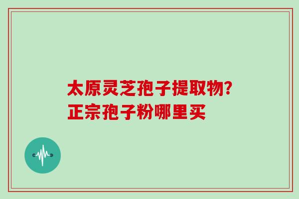 太原灵芝孢子提取物?正宗孢子粉哪里买 太原灵芝孢子提取物?正宗孢子粉哪里买