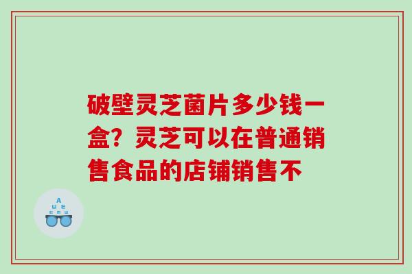 破壁灵芝菌片多少钱一盒?灵芝可以在普通销售食品的店铺销售不 破壁灵芝菌片多少钱一盒?灵芝可以在普通销售食品的店铺销售不