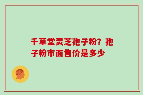 千草堂灵芝孢子粉?孢子粉市面售价是多少 千草堂灵芝孢子粉?孢子粉市面售价是多少