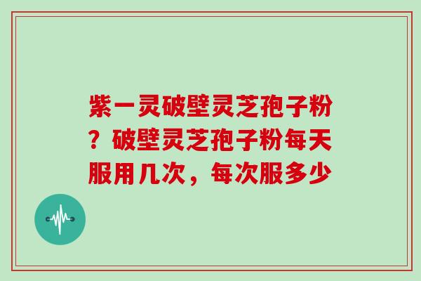 紫一灵破壁灵芝孢子粉?破壁灵芝孢子粉每天服用几次,每次服多少 紫一灵破壁灵芝孢子粉?破壁灵芝孢子粉每天服用几次,每次服多少