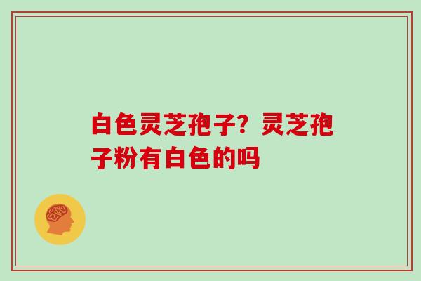 白色灵芝孢子?灵芝孢子粉有白色的吗 白色灵芝孢子?灵芝孢子粉有白色的吗