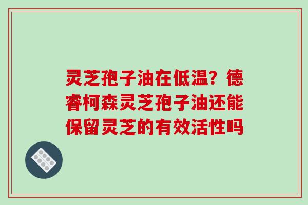 灵芝孢子油在低温？德睿柯森灵芝孢子油还能保留灵芝的有效活性吗
