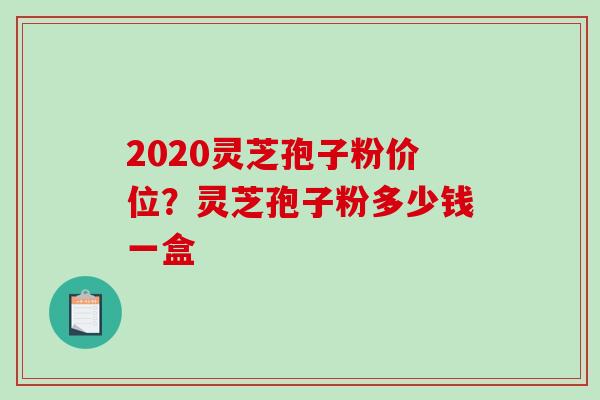 2020灵芝孢子粉价位?灵芝孢子粉多少钱一盒 2020灵芝孢子粉价位?灵芝孢子粉多少钱一盒