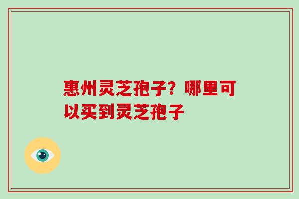 惠州灵芝孢子？哪里可以买到灵芝孢子