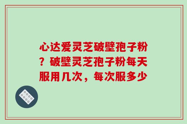 心达爱灵芝破壁孢子粉？破壁灵芝孢子粉每天服用几次，每次服多少