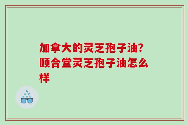 加拿大的灵芝孢子油?颐合堂灵芝孢子油怎么样 加拿大的灵芝孢子油?颐合堂灵芝孢子油怎么样