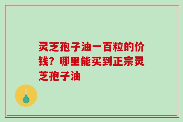 灵芝孢子油一百粒的价钱?哪里能买到正宗灵芝孢子油 灵芝孢子油一百粒的价钱?哪里能买到正宗灵芝孢子油