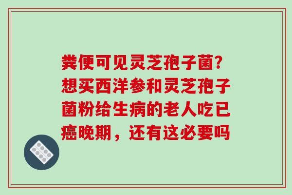 粪便可见灵芝孢子菌?想买西洋参和灵芝孢子菌粉给生的老人吃已晚期,还有这必要吗 粪便可见灵芝孢子菌?想买西洋参和灵芝孢子菌粉给生的老人吃已晚期,还有这必要吗