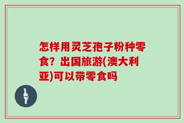 怎样用灵芝孢子粉种零食？出国旅游(澳大利亚)可以带零食吗