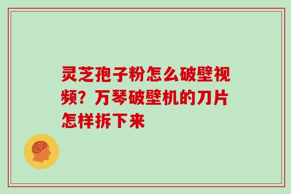 灵芝孢子粉怎么破壁视频?万琴破壁机的刀片怎样拆下来 灵芝孢子粉怎么破壁视频?万琴破壁机的刀片怎样拆下来